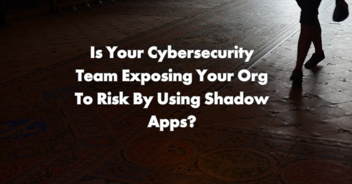 Is Your Cybersecurity Team Exposing Your Org To Risk By Using Shadow Apps?